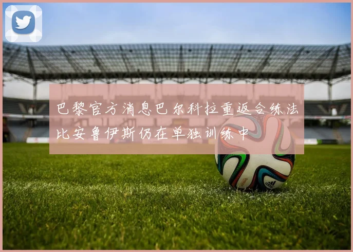 巴黎官方消息巴尔科拉重返合练法比安鲁伊斯仍在单独训练中