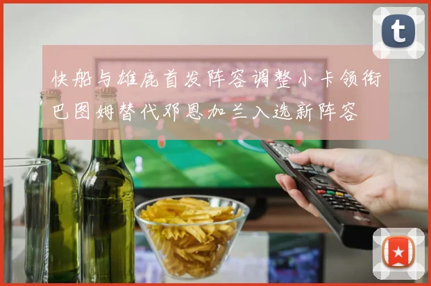 快船与雄鹿首发阵容调整小卡领衔巴图姆替代邓恩加兰入选新阵容