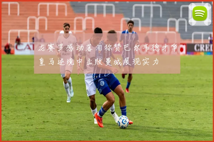 龙赛罗感动落泪称赞巴尔韦德才华皇马逆境中击败曼城展现实力