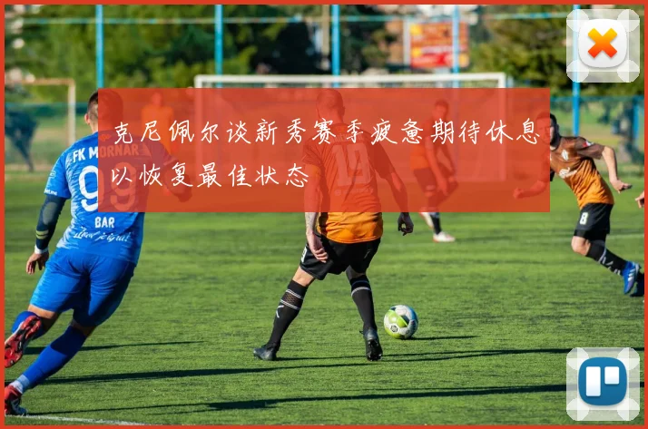 克尼佩尔谈新秀赛季疲惫期待休息以恢复最佳状态