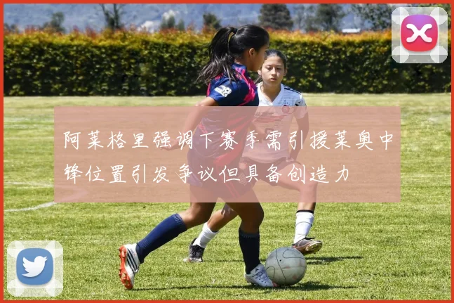 阿莱格里强调下赛季需引援莱奥中锋位置引发争议但具备创造力