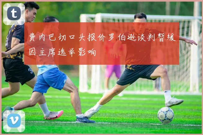 费内巴切口头报价罗伯逊谈判暂缓因主席选举影响