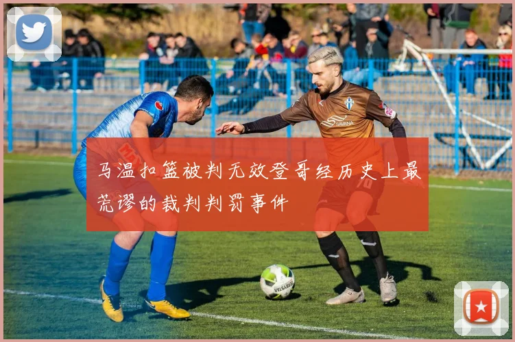马温扣篮被判无效登哥经历史上最荒谬的裁判判罚事件