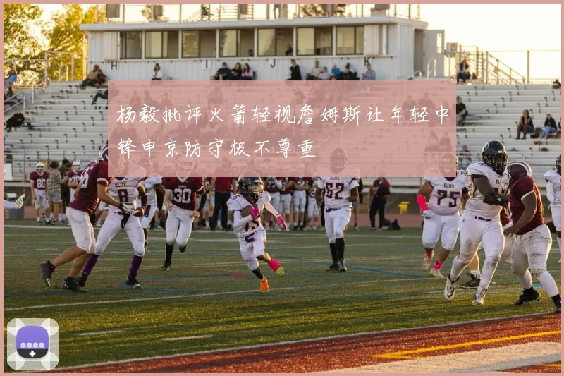 杨毅批评火箭轻视詹姆斯让年轻中锋申京防守极不尊重