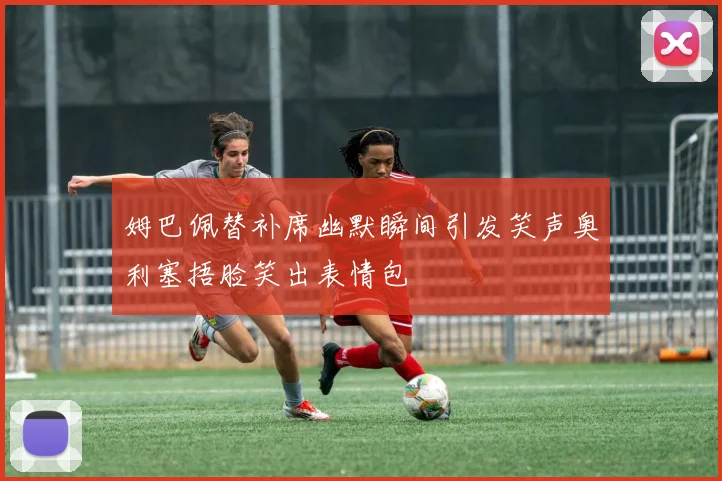 姆巴佩替补席幽默瞬间引发笑声奥利塞捂脸笑出表情包