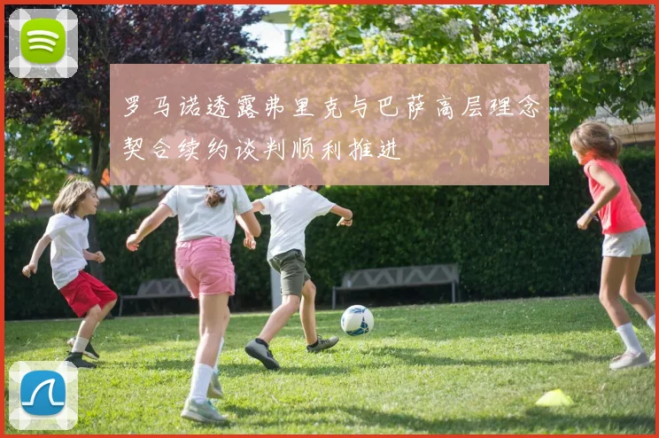 罗马诺透露弗里克与巴萨高层理念契合续约谈判顺利推进