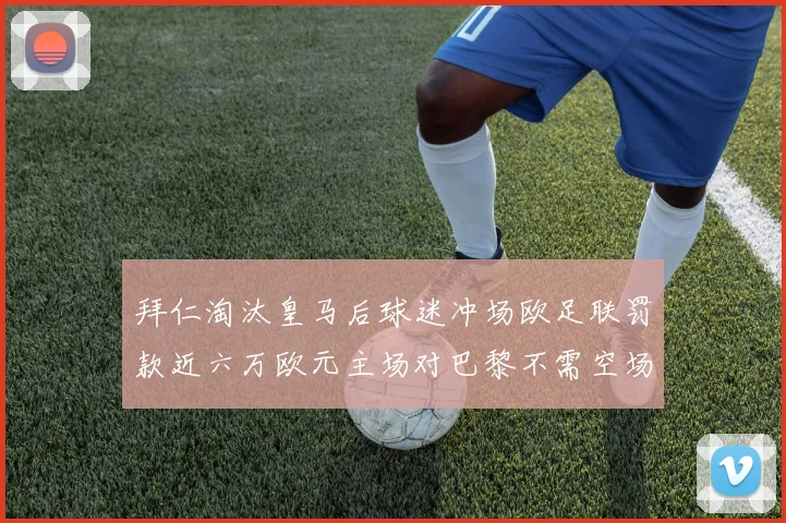 拜仁淘汰皇马后球迷冲场欧足联罚款近六万欧元主场对巴黎不需空场