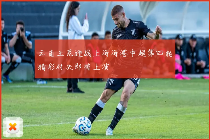 云南玉昆迎战上海海港中超第四轮精彩对决即将上演