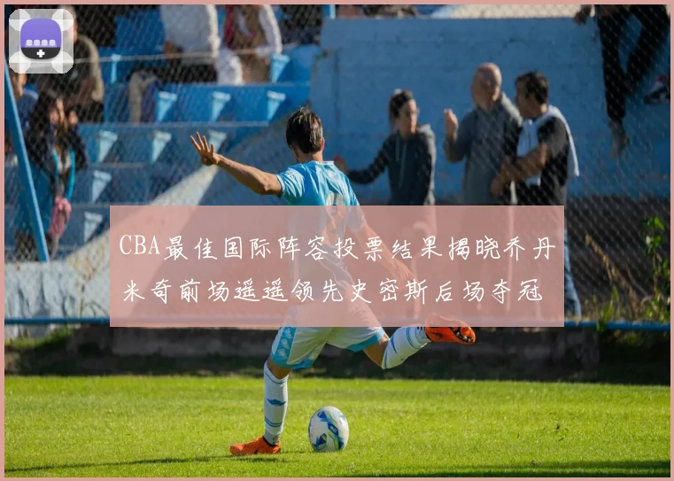 CBA最佳国际阵容投票结果揭晓乔丹米奇前场遥遥领先史密斯后场夺冠