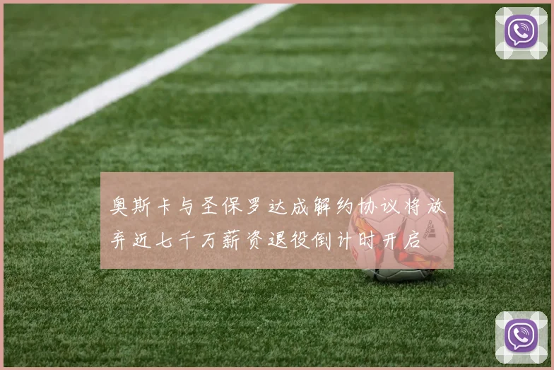 奥斯卡与圣保罗达成解约协议将放弃近七千万薪资退役倒计时开启