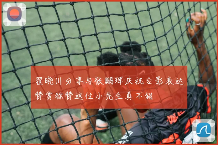 翟晓川分享与张鹏珲庆祝合影表达赞赏称赞这位小先生真不错