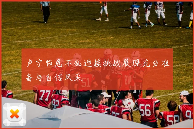 卢宁临危不乱迎接挑战展现充分准备与自信风采