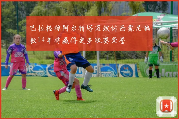 巴拉格称阿尔特塔若效仿西蒙尼执教14年将赢得更多联赛荣誉