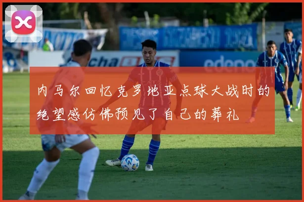 内马尔回忆克罗地亚点球大战时的绝望感仿佛预见了自己的葬礼