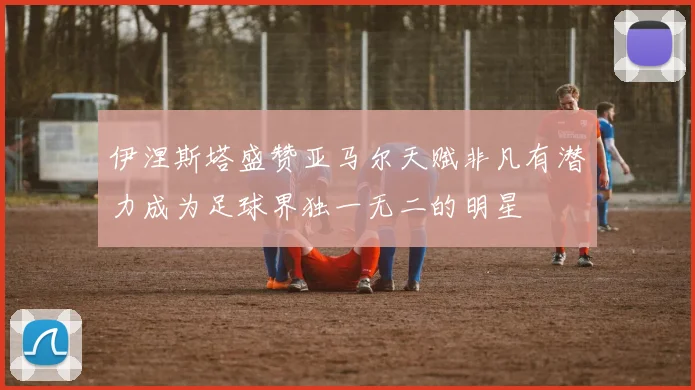 伊涅斯塔盛赞亚马尔天赋非凡有潜力成为足球界独一无二的明星