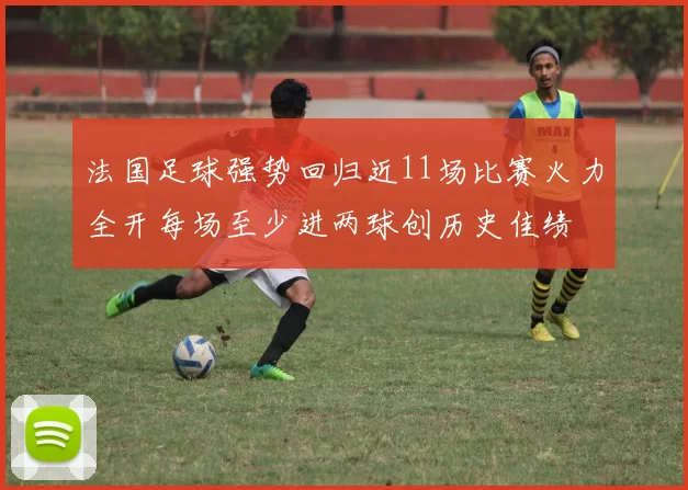 法国足球强势回归近11场比赛火力全开每场至少进两球创历史佳绩