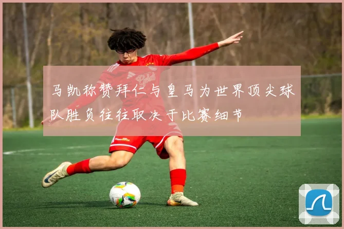 马凯称赞拜仁与皇马为世界顶尖球队胜负往往取决于比赛细节